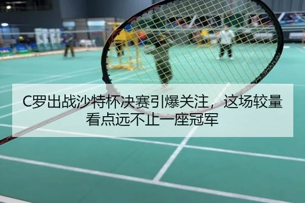 C罗出战沙特杯决赛引爆关注，这场较量看点远不止一座冠军
